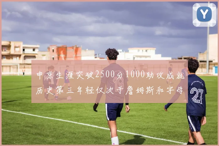 申京生涯突破2500分1000助攻成就历史第三年轻仅次于詹姆斯和字母哥