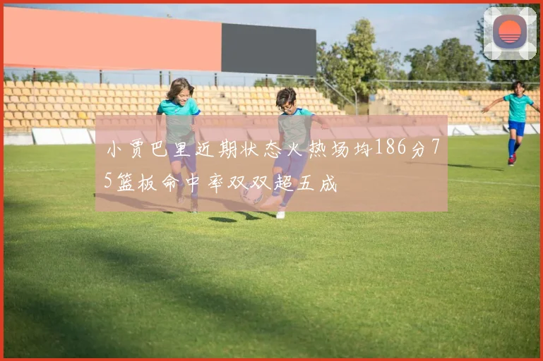 小贾巴里近期状态火热场均186分75篮板命中率双双超五成