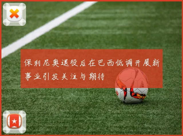保利尼奥退役后在巴西低调开展新事业引发关注与期待