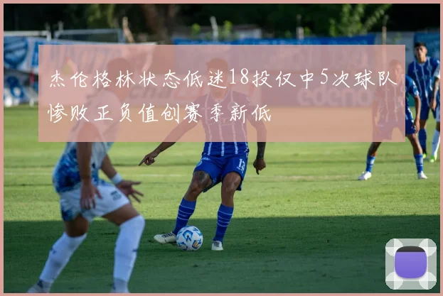 杰伦格林状态低迷18投仅中5次球队惨败正负值创赛季新低