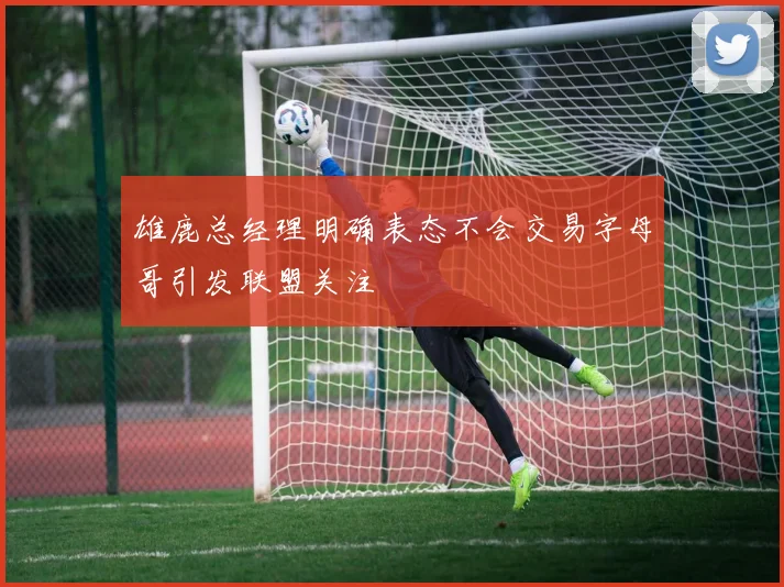 雄鹿总经理明确表态不会交易字母哥引发联盟关注