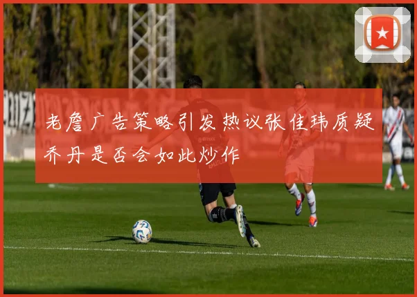 老詹广告策略引发热议张佳玮质疑乔丹是否会如此炒作