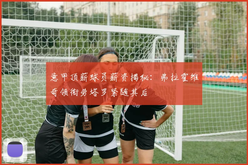 意甲顶薪球员薪资揭秘：弗拉霍维奇领衔劳塔罗紧随其后