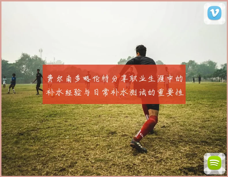 费尔南多略伦特分享职业生涯中的补水经验与日常补水测试的重要性
