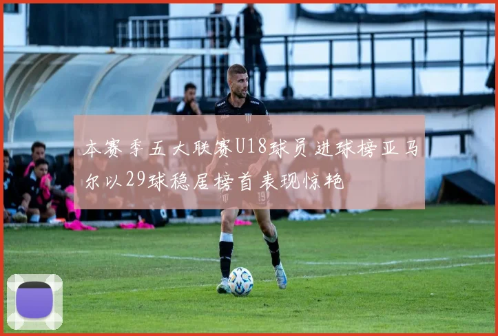 本赛季五大联赛U18球员进球榜亚马尔以29球稳居榜首表现惊艳