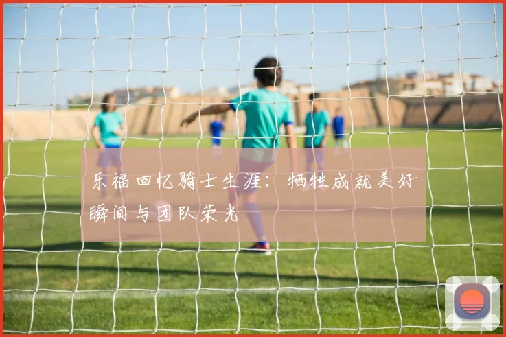 乐福回忆骑士生涯：牺牲成就美好瞬间与团队荣光