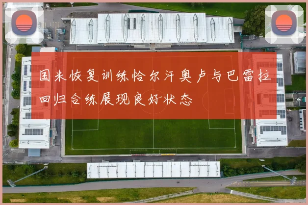 国米恢复训练恰尔汗奥卢与巴雷拉回归合练展现良好状态