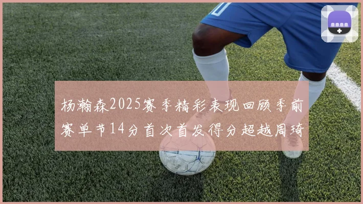 杨瀚森2025赛季精彩表现回顾季前赛单节14分首次首发得分超越周琦