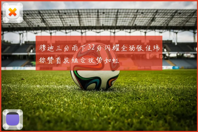 穆迪三分雨下32分闪耀全场张佳玮称赞首发组合攻势如虹