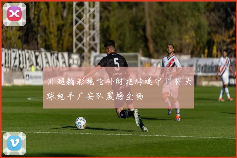 川超精彩绝伦补时逆转遂宁门将头球绝平广安队震撼全场