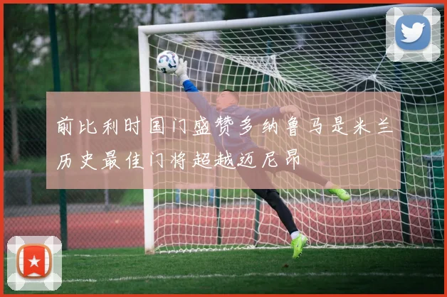 前比利时国门盛赞多纳鲁马是米兰历史最佳门将超越迈尼昂