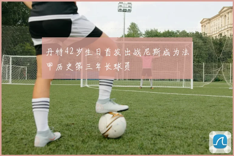丹特42岁生日首发出战尼斯成为法甲历史第三年长球员