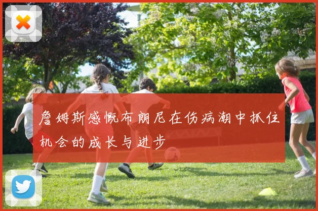 詹姆斯感慨布朗尼在伤病潮中抓住机会的成长与进步