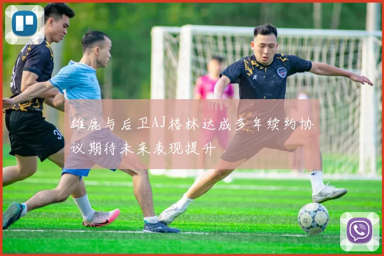 雄鹿与后卫AJ格林达成多年续约协议期待未来表现提升
