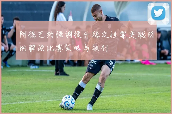 阿德巴约强调提升稳定性需更聪明地解读比赛策略与执行
