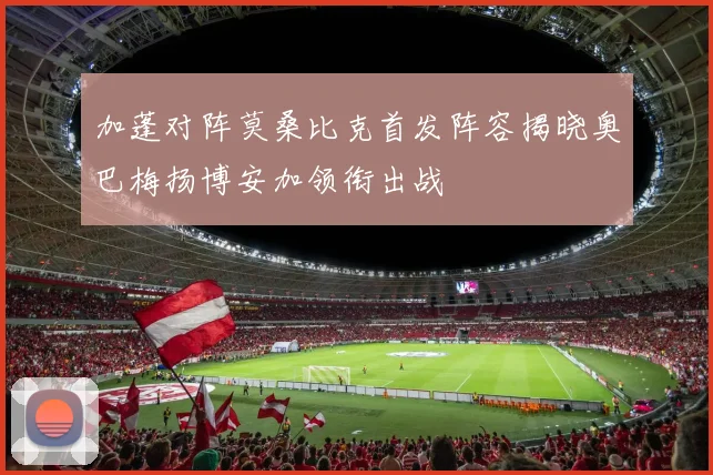 加蓬对阵莫桑比克首发阵容揭晓奥巴梅扬博安加领衔出战