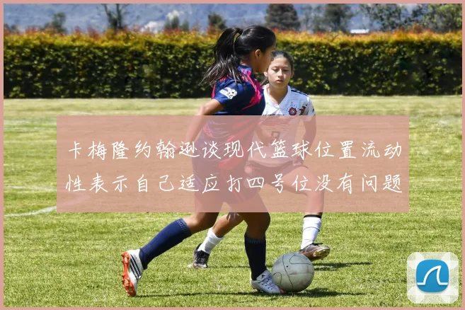 卡梅隆约翰逊谈现代篮球位置流动性表示自己适应打四号位没有问题