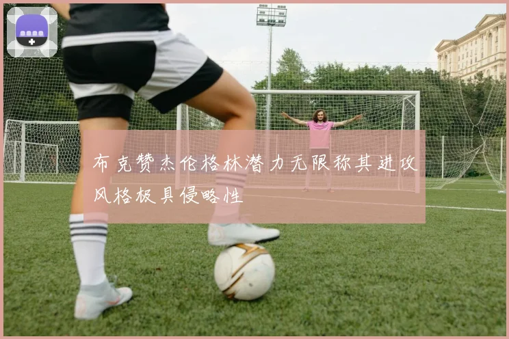 布克赞杰伦格林潜力无限称其进攻风格极具侵略性