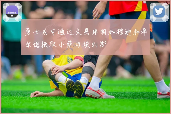 勇士或可通过交易库明加穆迪和希尔德换取小萨与埃利斯