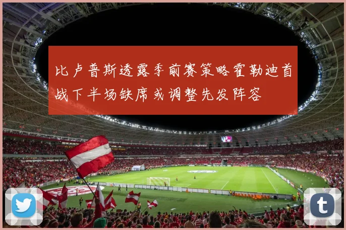比卢普斯透露季前赛策略霍勒迪首战下半场缺席或调整先发阵容